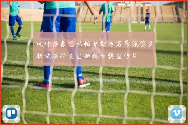 玩转抽象艺术帕尔默与若昂佩德罗联袂演绎麦当娜新专辑宣传片