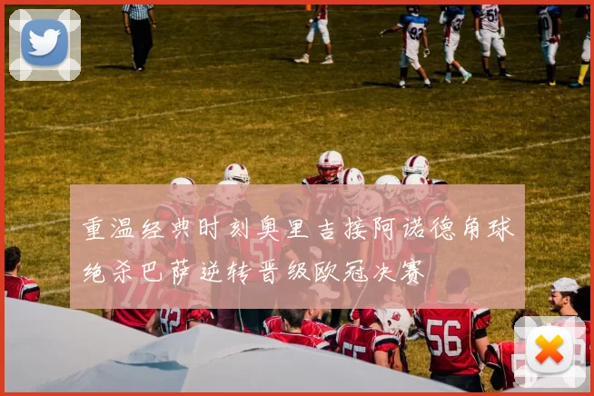重温经典时刻奥里吉接阿诺德角球绝杀巴萨逆转晋级欧冠决赛