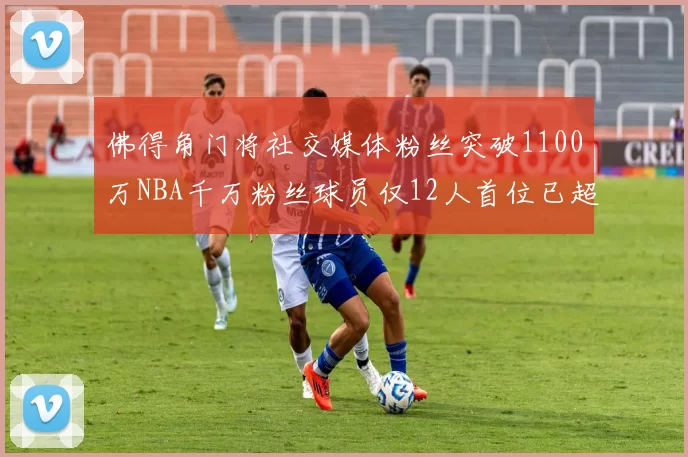 佛得角门将社交媒体粉丝突破1100万NBA千万粉丝球员仅12人首位已超亿