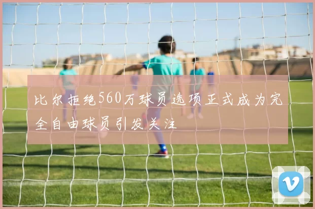 比尔拒绝560万球员选项正式成为完全自由球员引发关注