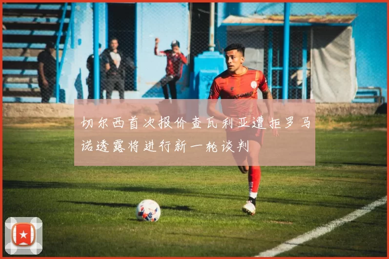 切尔西首次报价查瓦利亚遭拒罗马诺透露将进行新一轮谈判