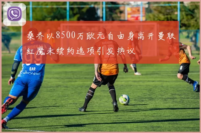 桑乔以8500万欧元自由身离开曼联红魔未续约选项引发热议